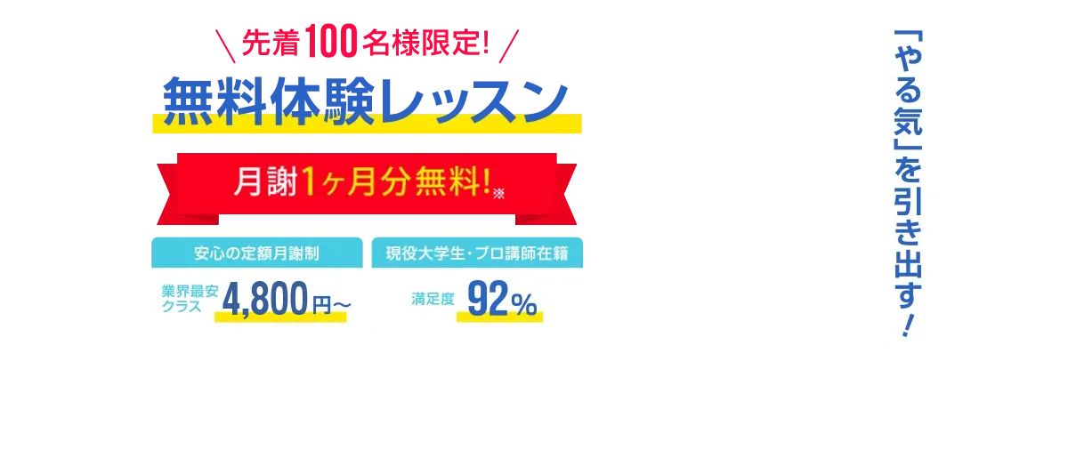 先着100名様限定 今なら月謝1ヶ月分無料! 安心の定額月謝制 業界最安クラス4,800円～　安心の定額月謝制　入会金・登録費・保証金0円　現役大学生・プロ講師在籍　満足度92%　先着100名様限定無料体験