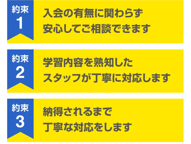 約束1 入会の有無に関わらず安心してご相談できます 約束2 学習内容を熟知したスタッフが丁寧に対応します 約束3 納得されるまで丁寧な対応をします