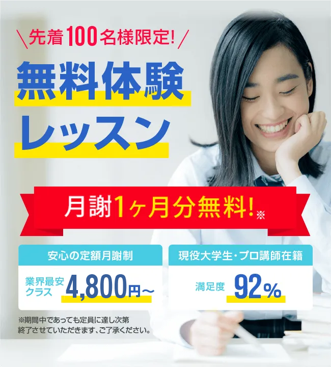 先着100名様限定 今なら月謝1ヶ月分無料! 安心の定額月謝制 業界最安クラス4,800円～　安心の定額月謝制　入会金・登録費・保証金0円　現役大学生・プロ講師在籍　満足度92%　先着100名様限定無料体験