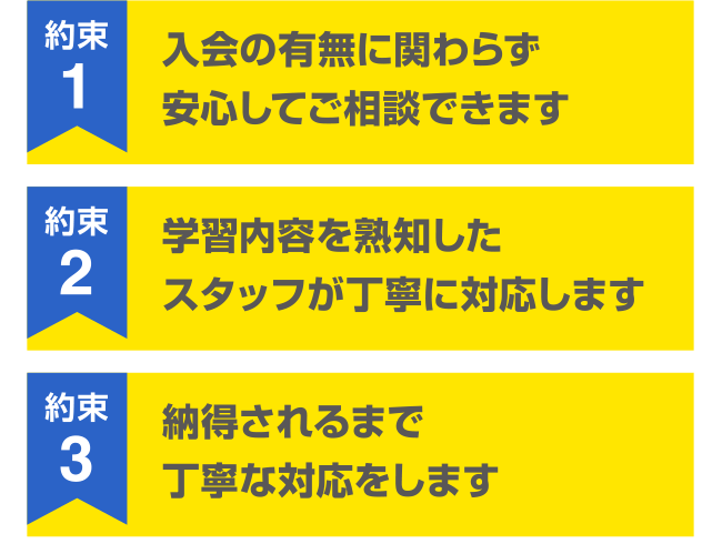 約束1 入会の有無に関わらず安心してご相談できます 約束2 学習内容を熟知したスタッフが丁寧に対応します 約束3 納得されるまで丁寧な対応をします