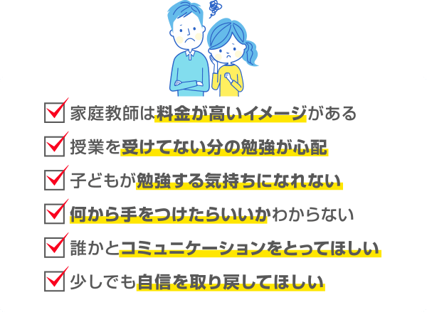 家庭教師は料金が高いイメージがある 授業を受けてない分の勉強が心配 子どもが勉強する気持ちになれない 何から手をつけたらいいかわからない 誰かとコミュニケーションをとってほしい少しでも自信を取り戻してほしい