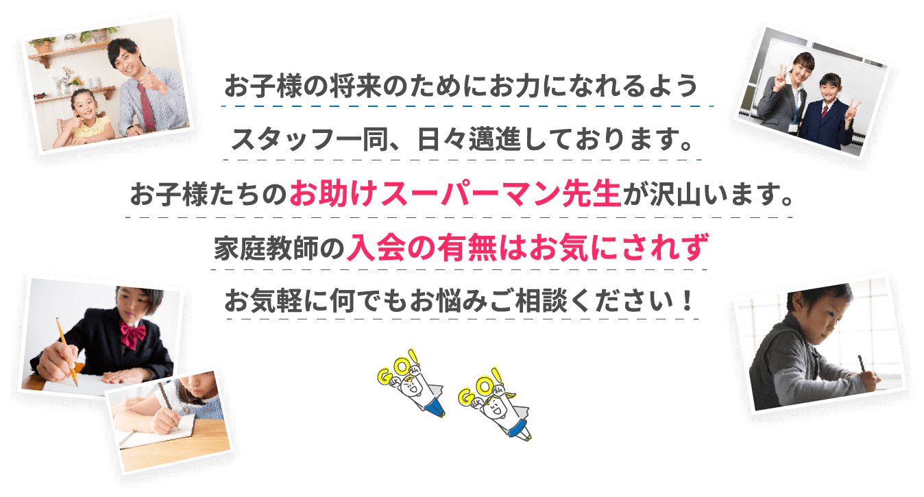 お子様の将来のためにお力になれるようスタッフ一同、日々邁進しております。お子様たちのお助けスーパーマン先生が沢山います。家庭教師の入会の有無はお気にされずお気軽に何でもお悩みご相談ください！