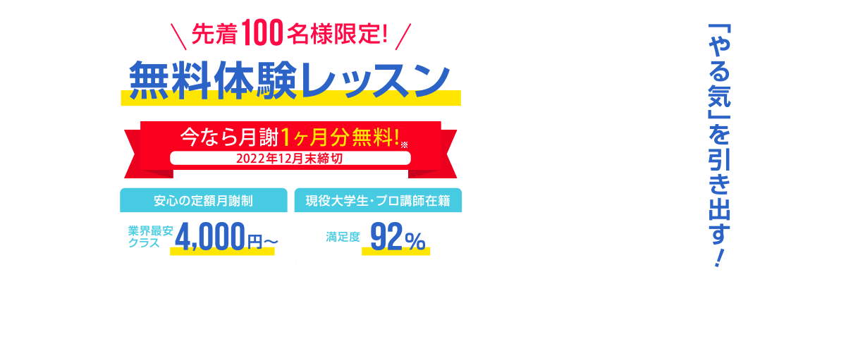 先着100名様限定 今なら月謝1ヶ月分無料! 安心の定額月謝制 業界最安クラス4,000円～　安心の定額月謝制　入会金・登録費・保証金0円　現役大学生・プロ講師在籍　満足度92%　先着100名様限定無料体験