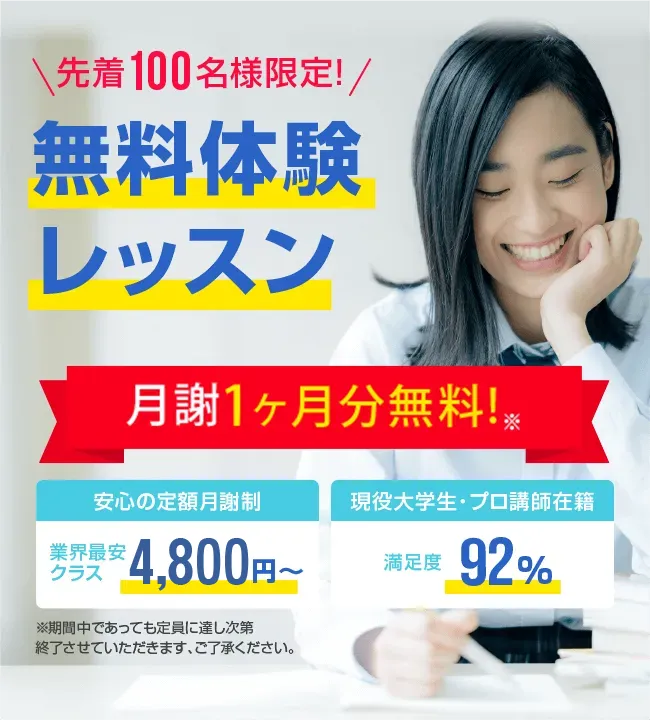 先着100名様限定 今なら月謝1ヶ月分無料! 安心の定額月謝制 業界最安クラス4,800円～　安心の定額月謝制　入会金・登録費・保証金0円　現役大学生・プロ講師在籍　満足度92%　先着100名様限定無料体験