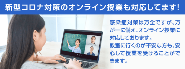 新型コロナ対策のオンライン授業も対応してます! 感染症対策は万全ですが、万が一に備え、オンライン授業に対応しております。教室に行くのが不安な方も、安心して授業を受けることができます。